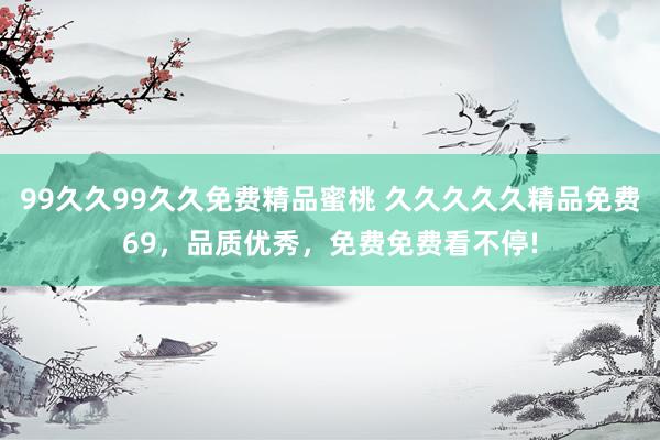 99久久99久久免费精品蜜桃 久久久久久精品免费69，品质优秀，免费免费看不停!