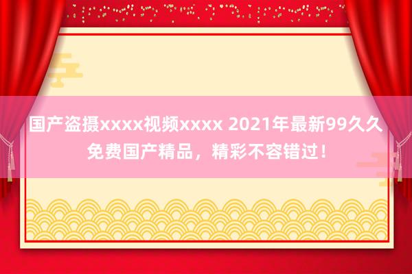 国产盗摄xxxx视频xxxx 2021年最新99久久免费国产精品，精彩不容错过！