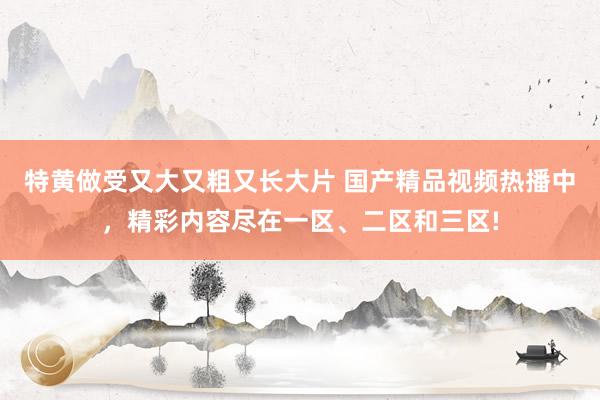 特黄做受又大又粗又长大片 国产精品视频热播中，精彩内容尽在一区、二区和三区!