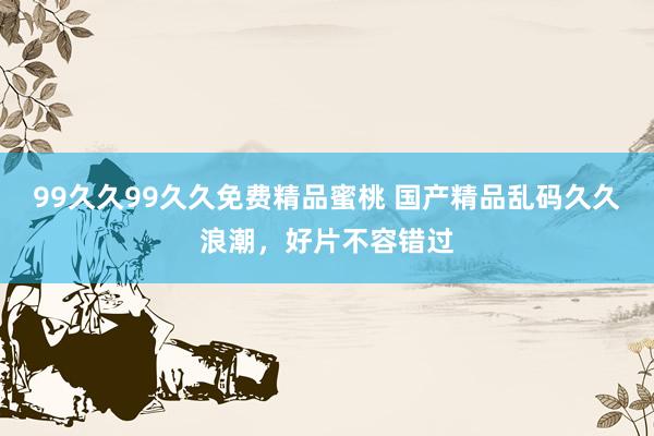 99久久99久久免费精品蜜桃 国产精品乱码久久浪潮，好片不容错过