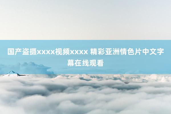 国产盗摄xxxx视频xxxx 精彩亚洲情色片中文字幕在线观看