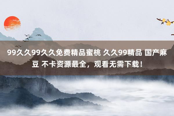 99久久99久久免费精品蜜桃 久久99精品 国产麻豆 不卡资源最全，观看无需下载！