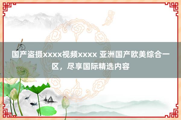 国产盗摄xxxx视频xxxx 亚洲国产欧美综合一区，尽享国际精选内容
