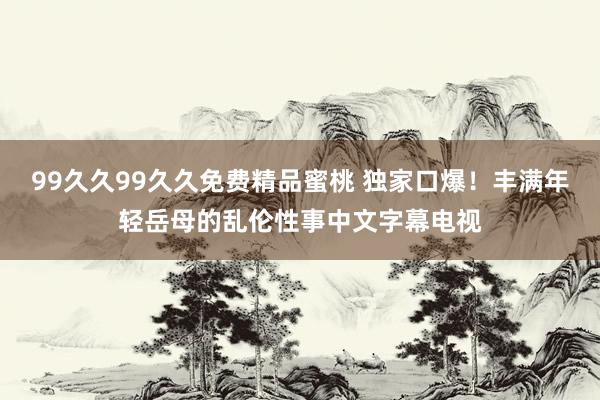 99久久99久久免费精品蜜桃 独家口爆！丰满年轻岳母的乱伦性事中文字幕电视