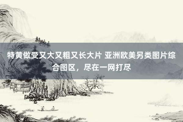 特黄做受又大又粗又长大片 亚洲欧美另类图片综合图区，尽在一网打尽