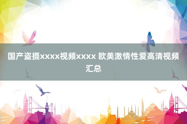 国产盗摄xxxx视频xxxx 欧美激情性爱高清视频汇总