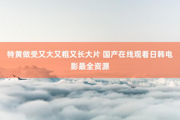 特黄做受又大又粗又长大片 国产在线观看日韩电影最全资源
