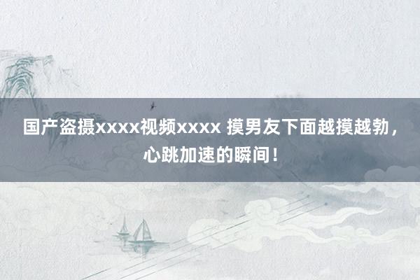 国产盗摄xxxx视频xxxx 摸男友下面越摸越勃，心跳加速的瞬间！