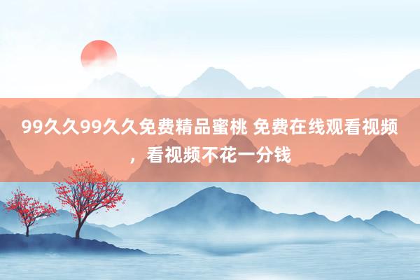 99久久99久久免费精品蜜桃 免费在线观看视频，看视频不花一分钱