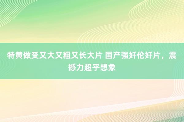 特黄做受又大又粗又长大片 国产强奷伦奷片，震撼力超乎想象