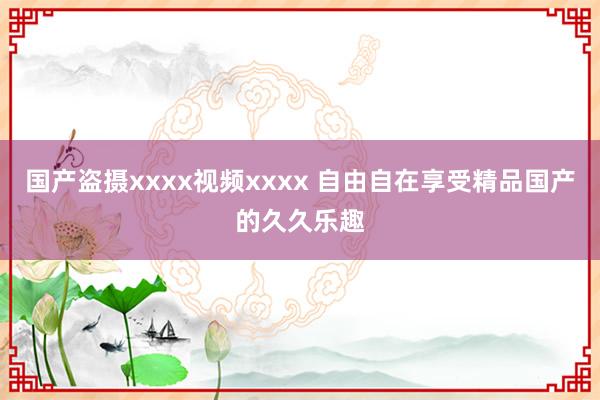 国产盗摄xxxx视频xxxx 自由自在享受精品国产的久久乐趣