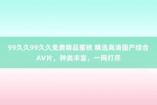 99久久99久久免费精品蜜桃 精选高清国产综合AV片，种类丰富，一网打尽
