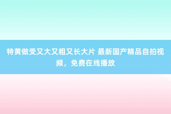 特黄做受又大又粗又长大片 最新国产精品自拍视频，免费在线播放