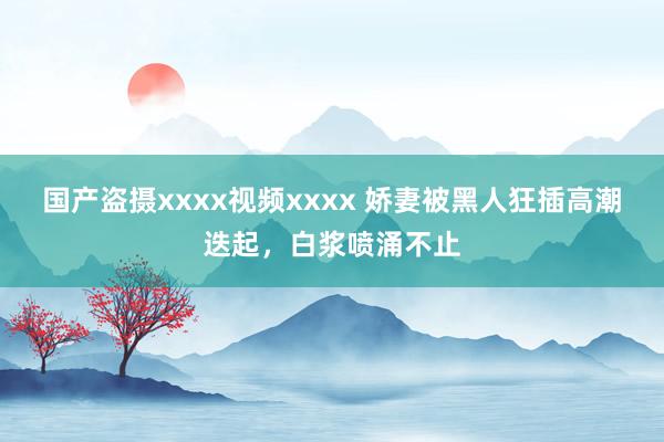 国产盗摄xxxx视频xxxx 娇妻被黑人狂插高潮迭起，白浆喷涌不止