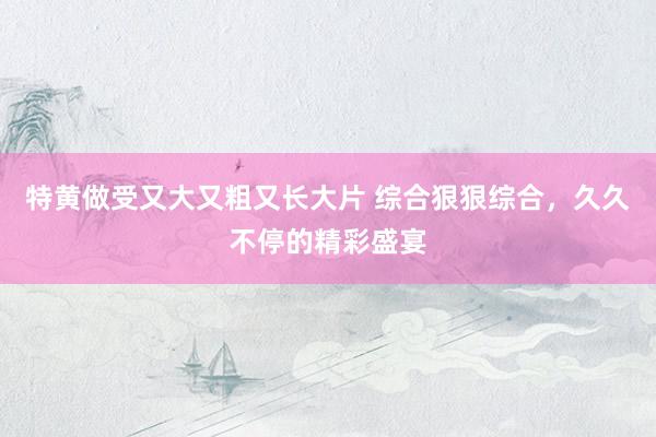 特黄做受又大又粗又长大片 综合狠狠综合，久久不停的精彩盛宴