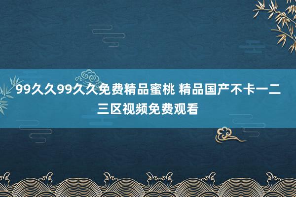 99久久99久久免费精品蜜桃 精品国产不卡一二三区视频免费观看