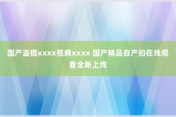 国产盗摄xxxx视频xxxx 国产精品自产拍在线观看全新上线