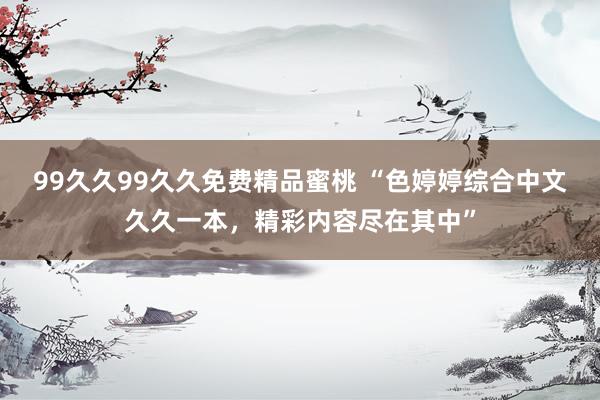 99久久99久久免费精品蜜桃 “色婷婷综合中文久久一本，精彩内容尽在其中”