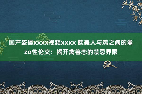 国产盗摄xxxx视频xxxx 欧美人与鸡之间的禽zo性伦交：揭开禽兽恋的禁忌界限