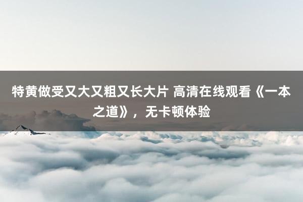 特黄做受又大又粗又长大片 高清在线观看《一本之道》，无卡顿体验