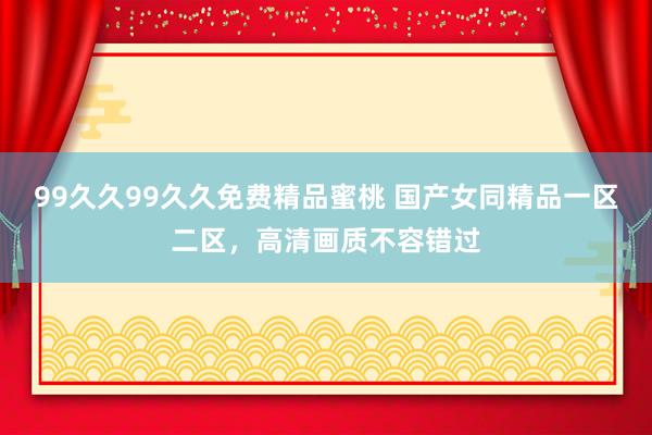 99久久99久久免费精品蜜桃 国产女同精品一区二区，高清画质不容错过