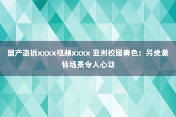 国产盗摄xxxx视频xxxx 亚洲校园春色：另类激情场景令人心动