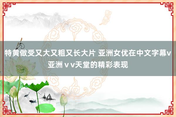 特黄做受又大又粗又长大片 亚洲女优在中文字幕v亚洲ⅴv天堂的精彩表现