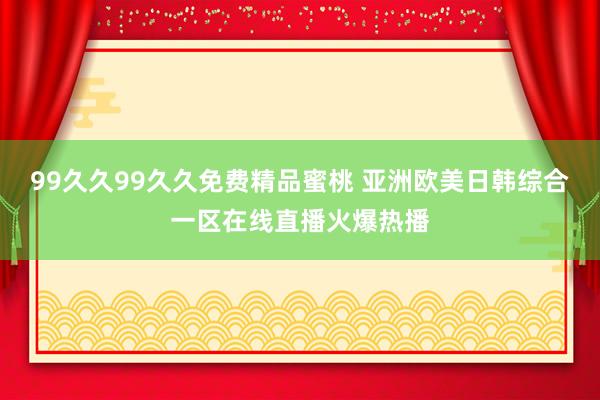 99久久99久久免费精品蜜桃 亚洲欧美日韩综合一区在线直播火爆热播