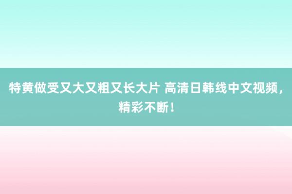 特黄做受又大又粗又长大片 高清日韩线中文视频，精彩不断！