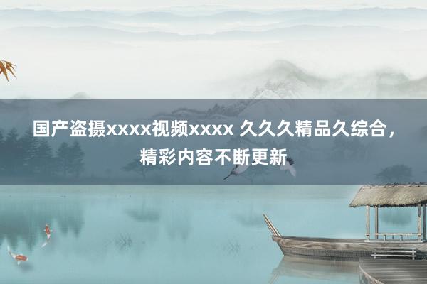国产盗摄xxxx视频xxxx 久久久精品久综合，精彩内容不断更新