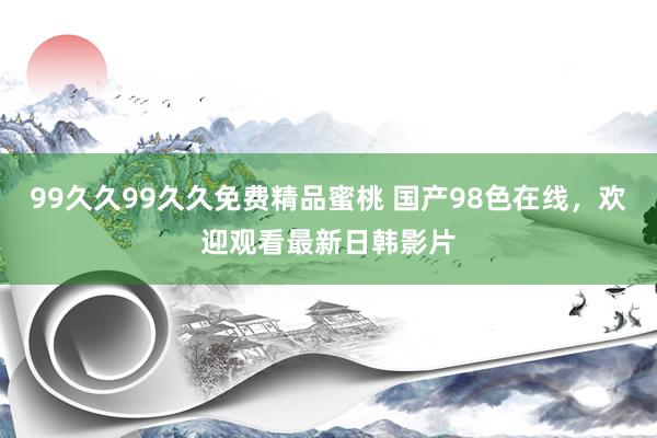 99久久99久久免费精品蜜桃 国产98色在线，欢迎观看最新日韩影片