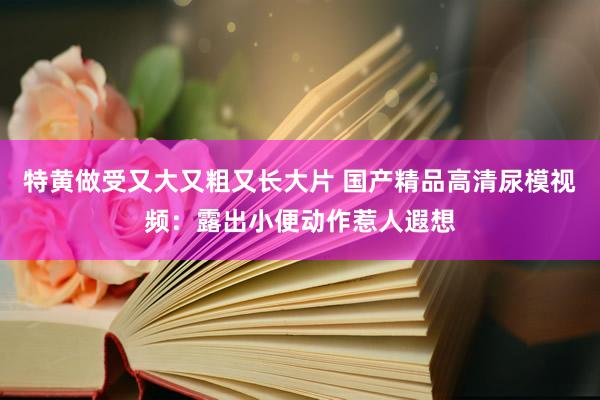 特黄做受又大又粗又长大片 国产精品高清尿模视频：露出小便动作惹人遐想