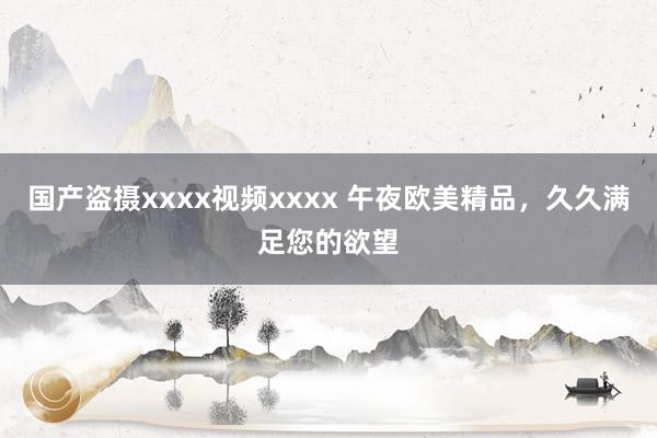 国产盗摄xxxx视频xxxx 午夜欧美精品，久久满足您的欲望