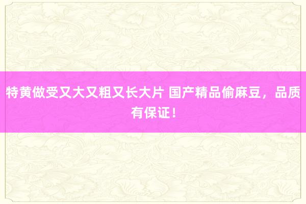 特黄做受又大又粗又长大片 国产精品偷麻豆，品质有保证！