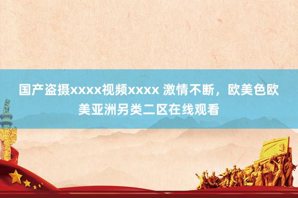 国产盗摄xxxx视频xxxx 激情不断，欧美色欧美亚洲另类二区在线观看