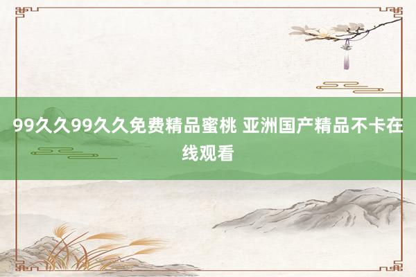 99久久99久久免费精品蜜桃 亚洲国产精品不卡在线观看