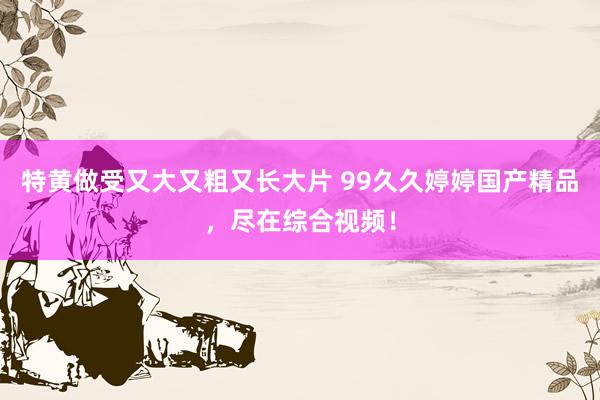特黄做受又大又粗又长大片 99久久婷婷国产精品，尽在综合视频！