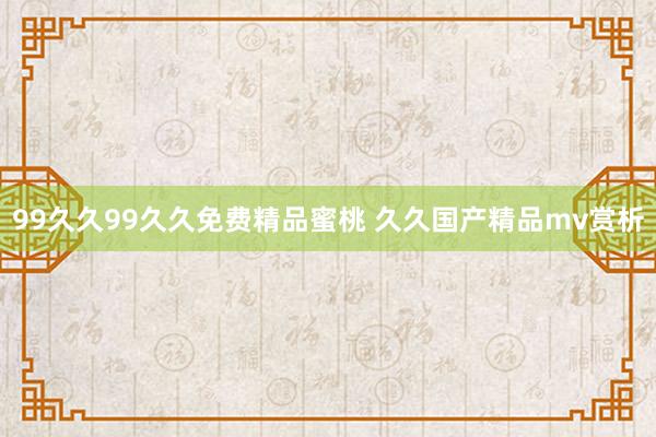 99久久99久久免费精品蜜桃 久久国产精品mv赏析