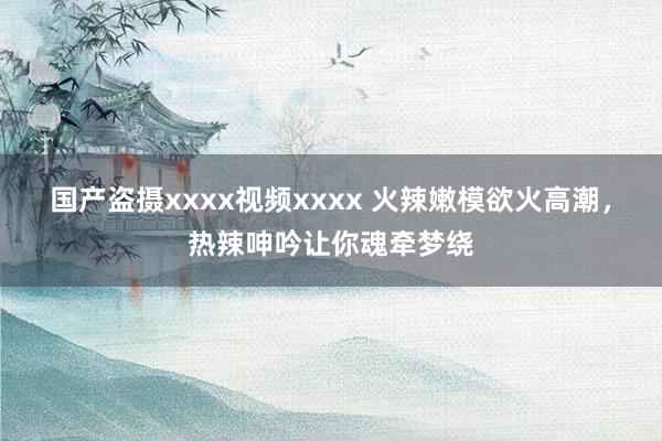 国产盗摄xxxx视频xxxx 火辣嫩模欲火高潮，热辣呻吟让你魂牵梦绕