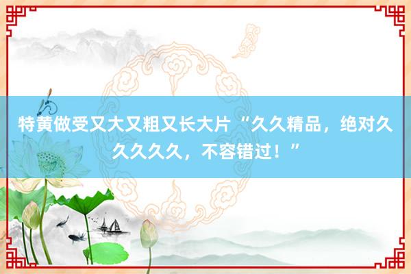 特黄做受又大又粗又长大片 “久久精品，绝对久久久久久，不容错过！”