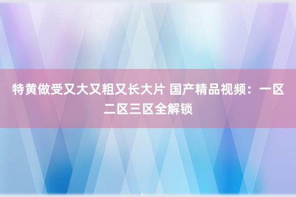 特黄做受又大又粗又长大片 国产精品视频：一区二区三区全解锁