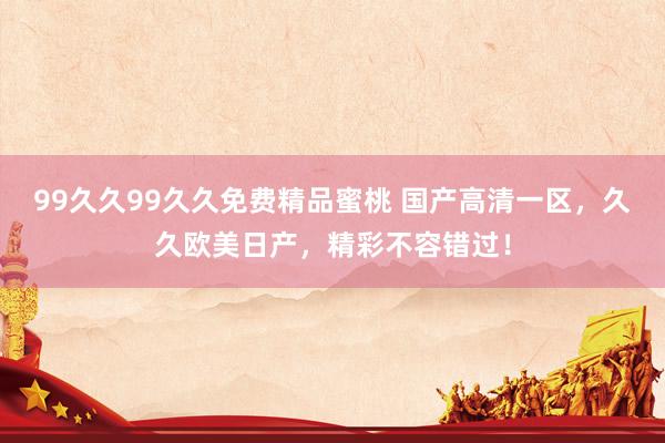 99久久99久久免费精品蜜桃 国产高清一区，久久欧美日产，精彩不容错过！
