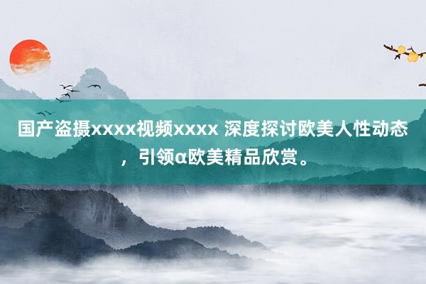 国产盗摄xxxx视频xxxx 深度探讨欧美人性动态，引领α欧美精品欣赏。