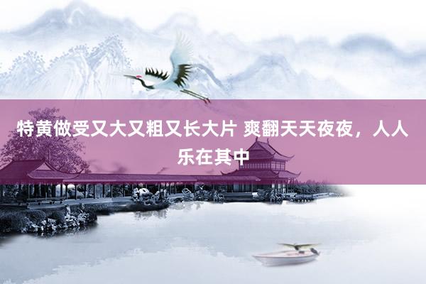 特黄做受又大又粗又长大片 爽翻天天夜夜，人人乐在其中