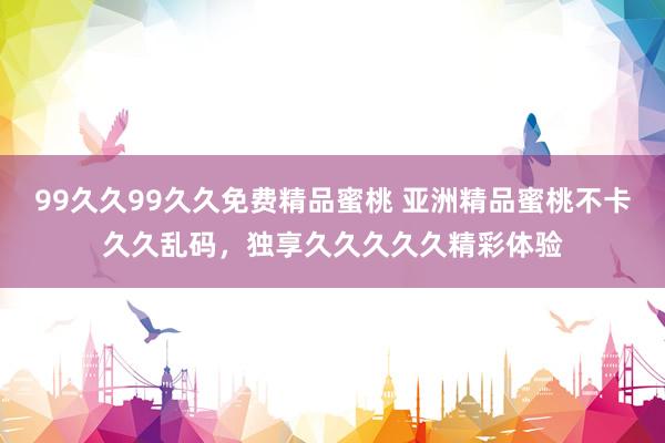99久久99久久免费精品蜜桃 亚洲精品蜜桃不卡久久乱码，独享久久久久久精彩体验