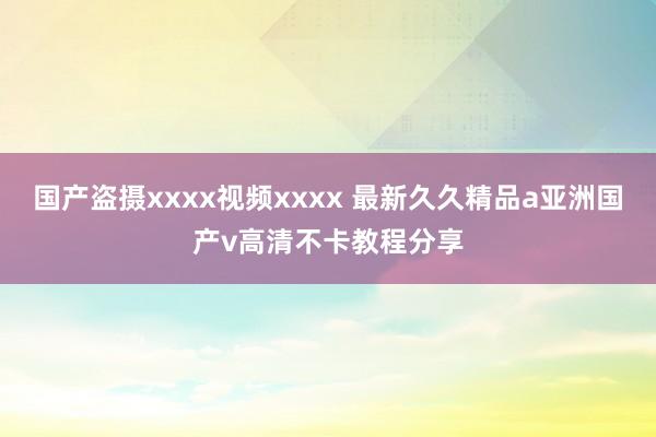 国产盗摄xxxx视频xxxx 最新久久精品a亚洲国产v高清不卡教程分享