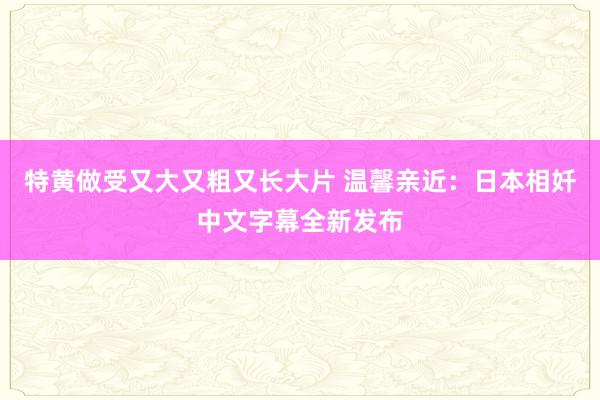 特黄做受又大又粗又长大片 温馨亲近：日本相奷中文字幕全新发布