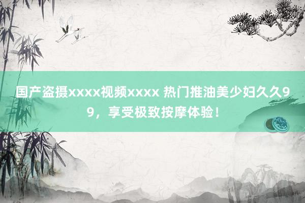 国产盗摄xxxx视频xxxx 热门推油美少妇久久99，享受极致按摩体验！