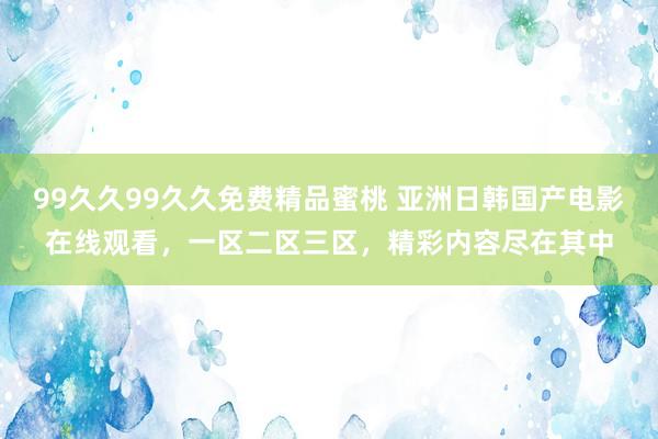 99久久99久久免费精品蜜桃 亚洲日韩国产电影在线观看，一区二区三区，精彩内容尽在其中