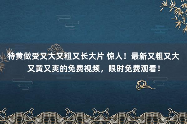 特黄做受又大又粗又长大片 惊人！最新又粗又大又黄又爽的免费视频，限时免费观看！